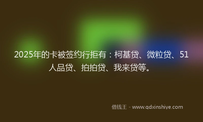 2025年的卡被签约行拒有：柯基贷、微粒贷、51人品贷、拍拍贷、我来贷等。