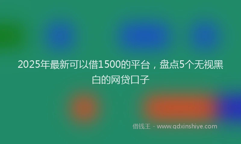 2025年最新可以借1500的平台，盘点5个无视黑白的网贷口子
