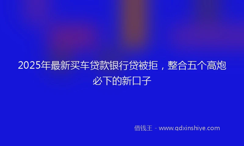 2025年最新买车贷款银行贷被拒，整合五个高炮必下的新口子