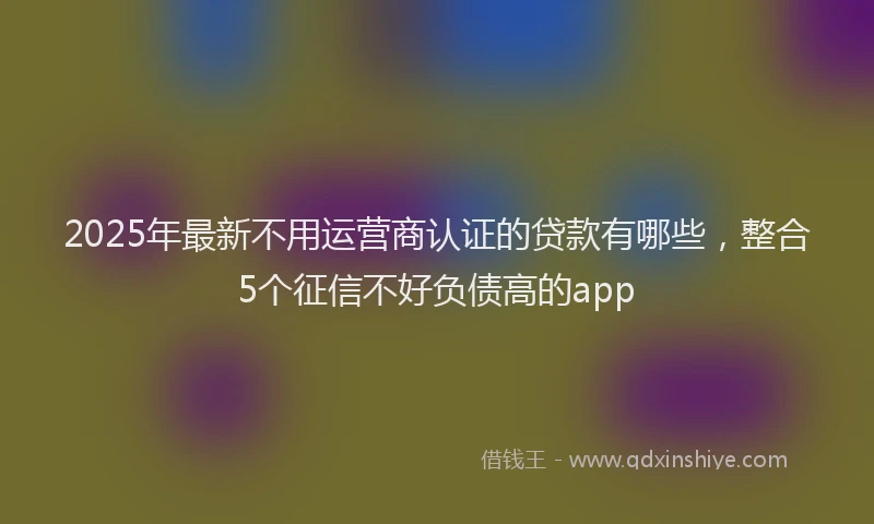 2025年最新不用运营商认证的贷款有哪些，整合5个征信不好负债高的app