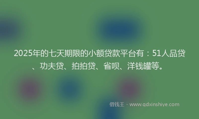 2025年的七天期限的小额贷款平台有：51人品贷、功夫贷、拍拍贷、省呗、洋钱罐等。