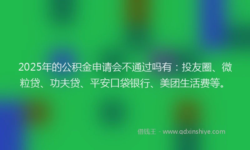 2025年的公积金申请会不通过吗有：投友圈、微粒贷、功夫贷、平安口袋银行、美团生活费等。