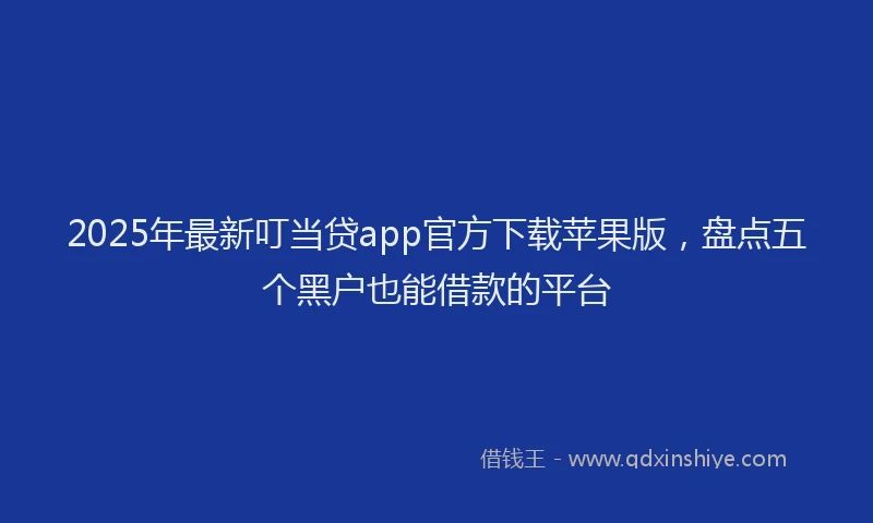 2025年最新叮当贷app官方下载苹果版，盘点五个黑户也能借款的平台