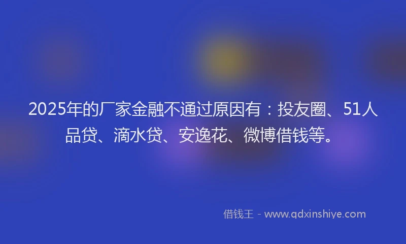 2025年的厂家金融不通过原因有：投友圈、51人品贷、滴水贷、安逸花、微博借钱等。