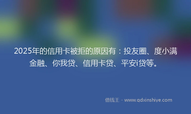 2025年的信用卡被拒的原因有：投友圈、度小满金融、你我贷、信用卡贷、平安i贷等。