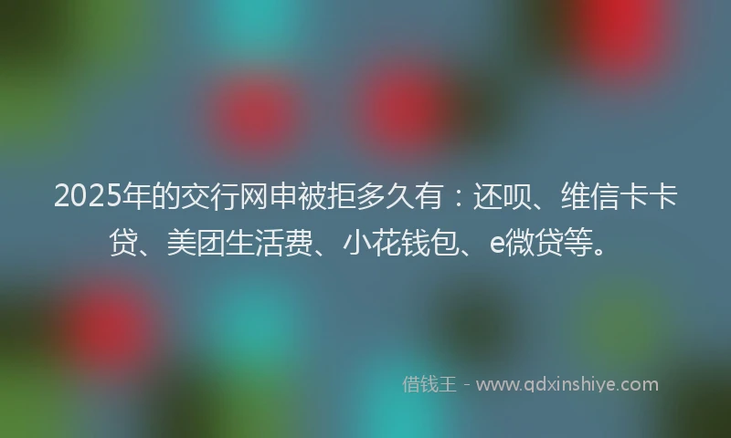 2025年的交行网申被拒多久有：还呗、维信卡卡贷、美团生活费、小花钱包、e微贷等。