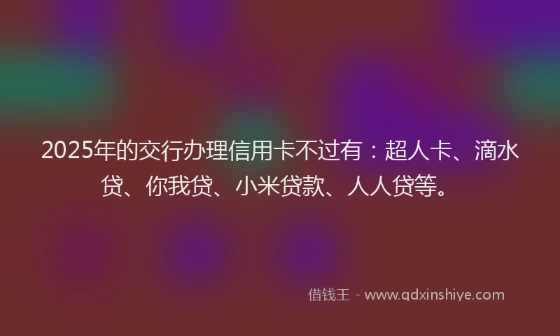 2025年的交行办理信用卡不过有：超人卡、滴水贷、你我贷、小米贷款、人人贷等。