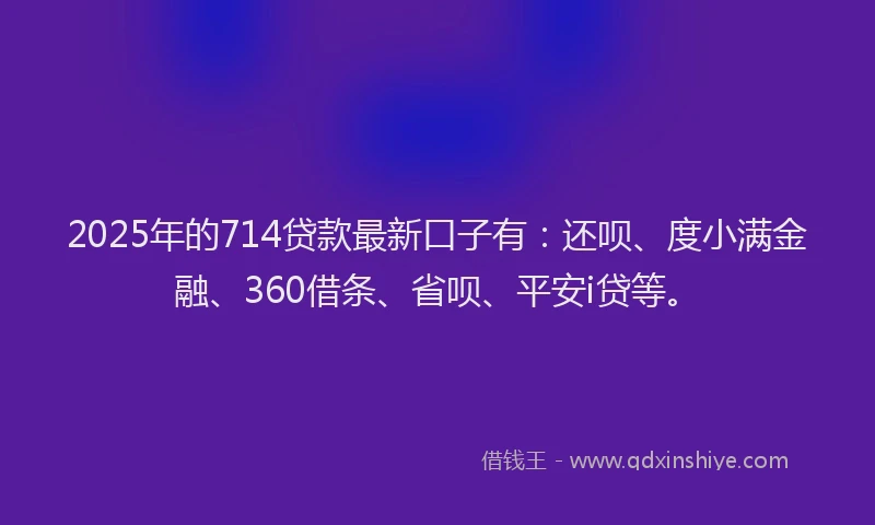 2025年的714贷款最新口子有：还呗、度小满金融、360借条、省呗、平安i贷等。