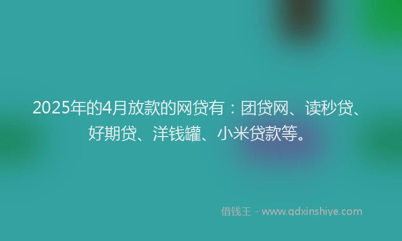 2025年的4月放款的网贷有：团贷网、读秒贷、好期贷、洋钱罐、小米贷款等。