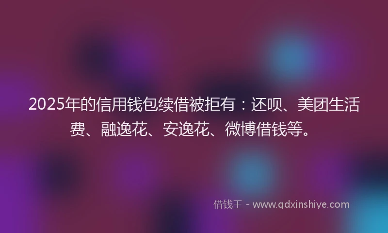 2025年的信用钱包续借被拒有：还呗、美团生活费、融逸花、安逸花、微博借钱等。