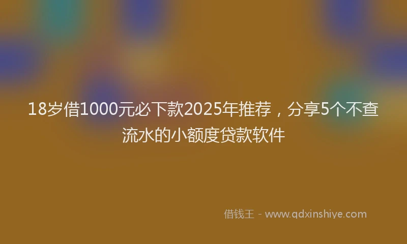 18岁借1000元必下款2025年推荐，分享5个不查流水的小额度贷款软件