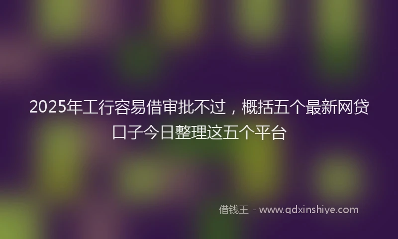 2025年工行容易借审批不过，概括五个最新网贷口子今日整理这五个平台
