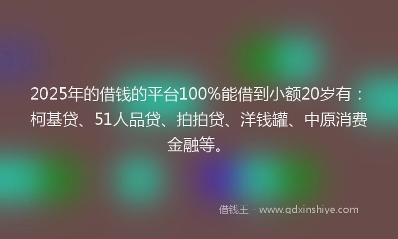2025年的借钱的平台100%能借到小额20岁有：柯基贷、51人品贷、拍拍贷、洋钱罐、中原消费金融等。