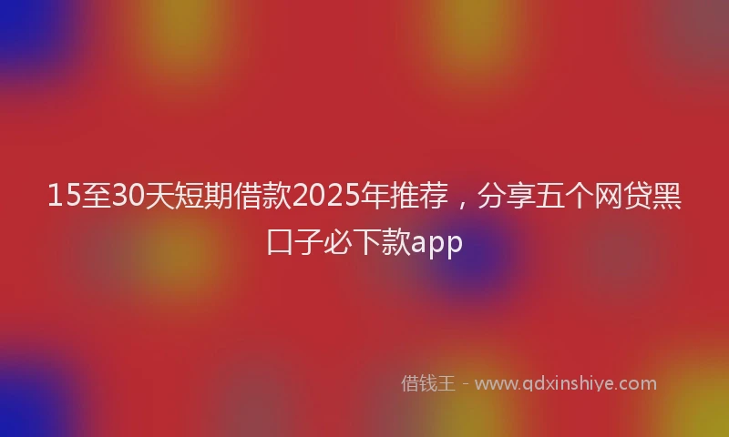 15至30天短期借款2025年推荐，分享五个网贷黑口子必下款app