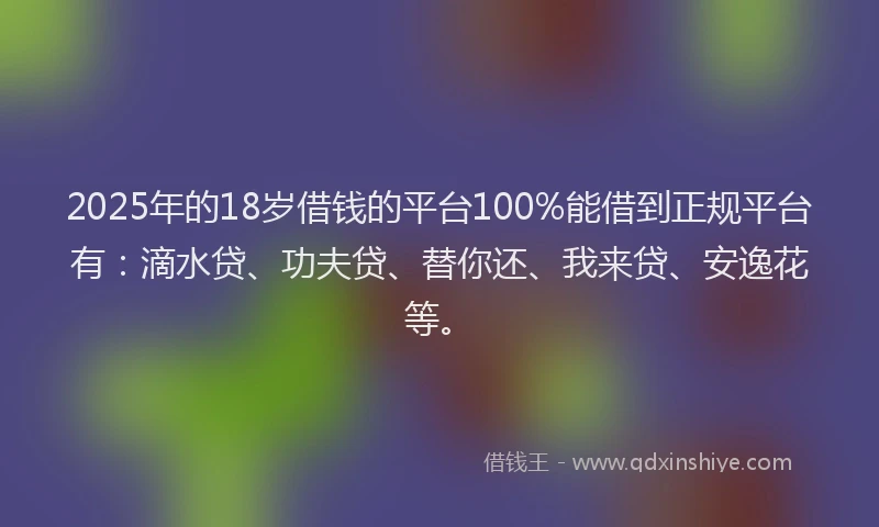 2025年的18岁借钱的平台100%能借到正规平台有：滴水贷、功夫贷、替你还、我来贷、安逸花等。