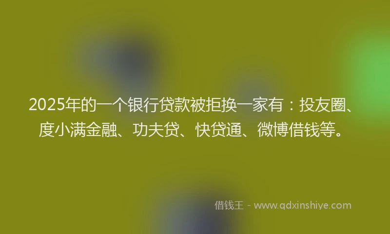 2025年的一个银行贷款被拒换一家有：投友圈、度小满金融、功夫贷、快贷通、微博借钱等。