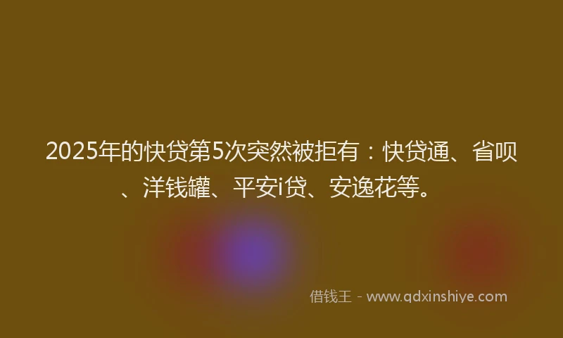 2025年的快贷第5次突然被拒有：快贷通、省呗、洋钱罐、平安i贷、安逸花等。