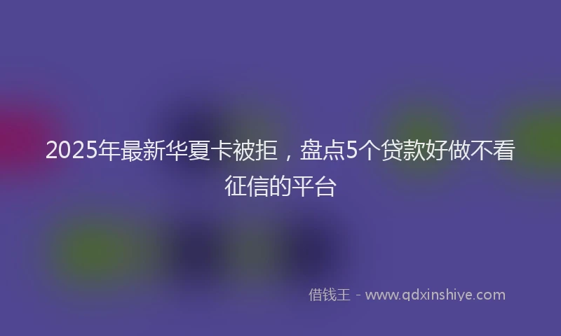 2025年最新华夏卡被拒，盘点5个贷款好做不看征信的平台