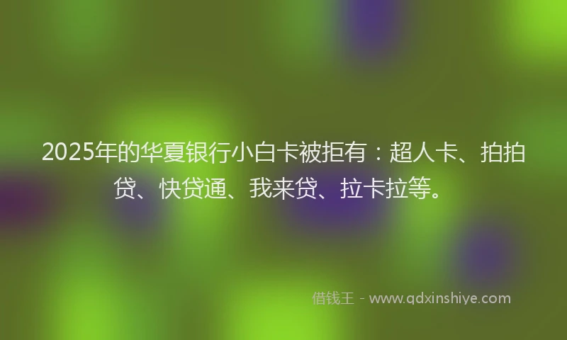 2025年的华夏银行小白卡被拒有：超人卡、拍拍贷、快贷通、我来贷、拉卡拉等。