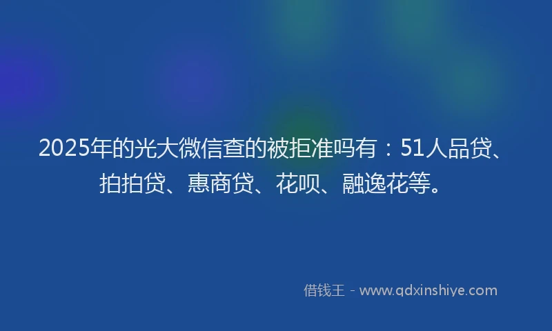 2025年的光大微信查的被拒准吗有：51人品贷、拍拍贷、惠商贷、花呗、融逸花等。