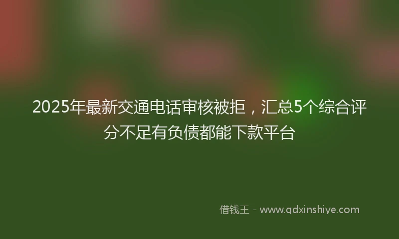 2025年最新交通电话审核被拒，汇总5个综合评分不足有负债都能下款平台