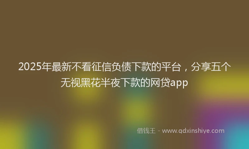 2025年最新不看征信负债下款的平台，分享五个无视黑花半夜下款的网贷app