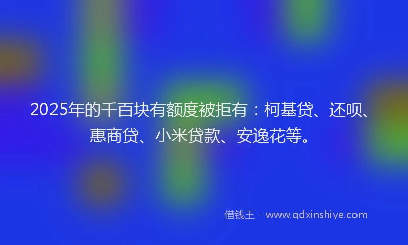 2025年的千百块有额度被拒有：柯基贷、还呗、惠商贷、小米贷款、安逸花等。