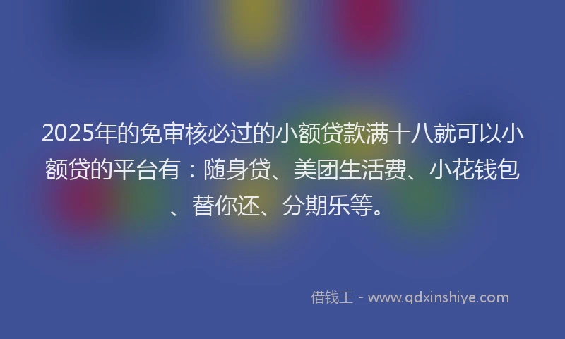 2025年的免审核必过的小额贷款满十八就可以小额贷的平台有：随身贷、美团生活费、小花钱包、替你还、分期乐等。