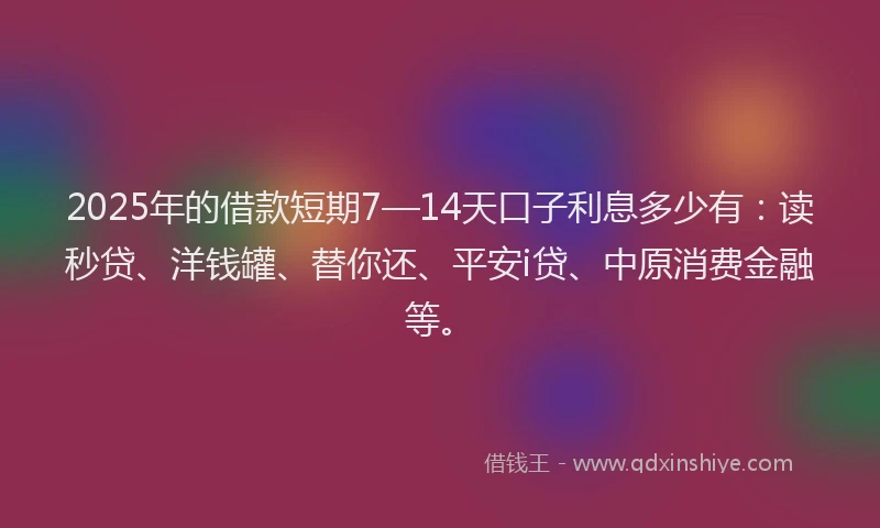 2025年的借款短期7—14天口子利息多少有：读秒贷、洋钱罐、替你还、平安i贷、中原消费金融等。