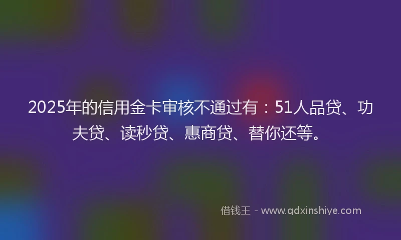 2025年的信用金卡审核不通过有：51人品贷、功夫贷、读秒贷、惠商贷、替你还等。