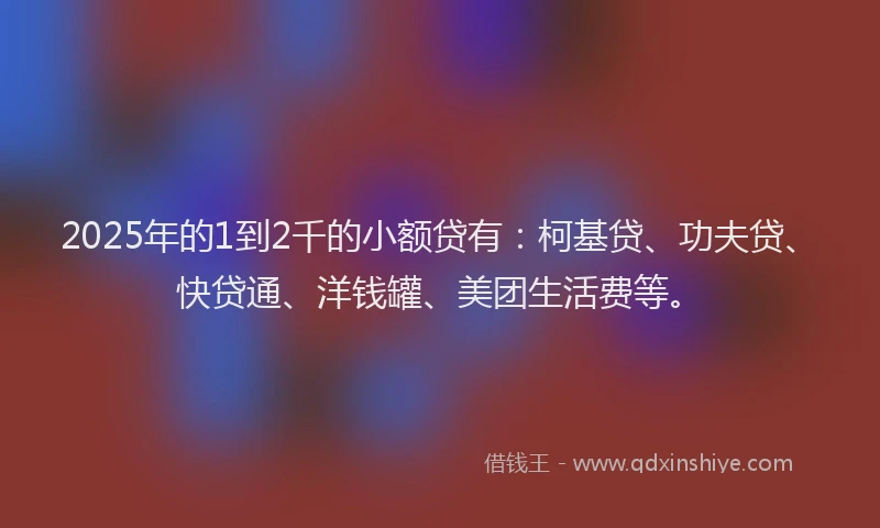 2025年的1到2千的小额贷有：柯基贷、功夫贷、快贷通、洋钱罐、美团生活费等。