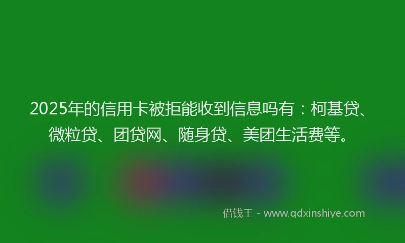 2025年的信用卡被拒能收到信息吗有：柯基贷、微粒贷、团贷网、随身贷、美团生活费等。