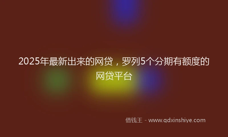 2025年最新出来的网贷，罗列5个分期有额度的网贷平台