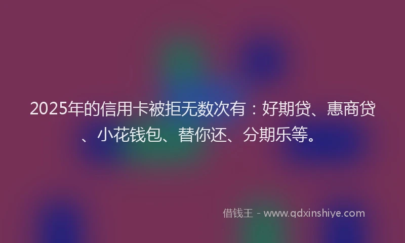 2025年的信用卡被拒无数次有：好期贷、惠商贷、小花钱包、替你还、分期乐等。