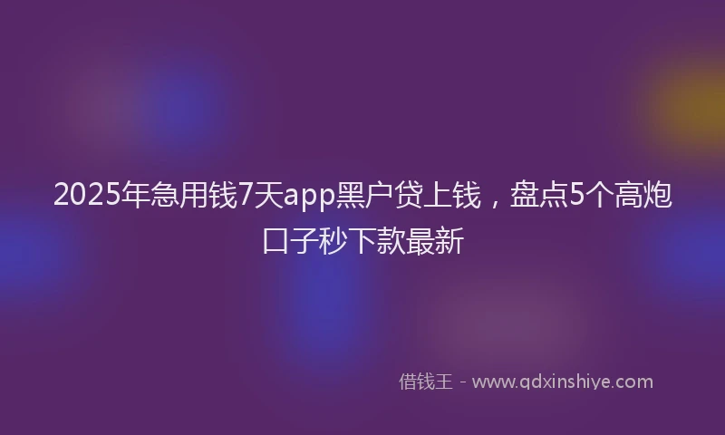 2025年急用钱7天app黑户贷上钱，盘点5个高炮口子秒下款最新