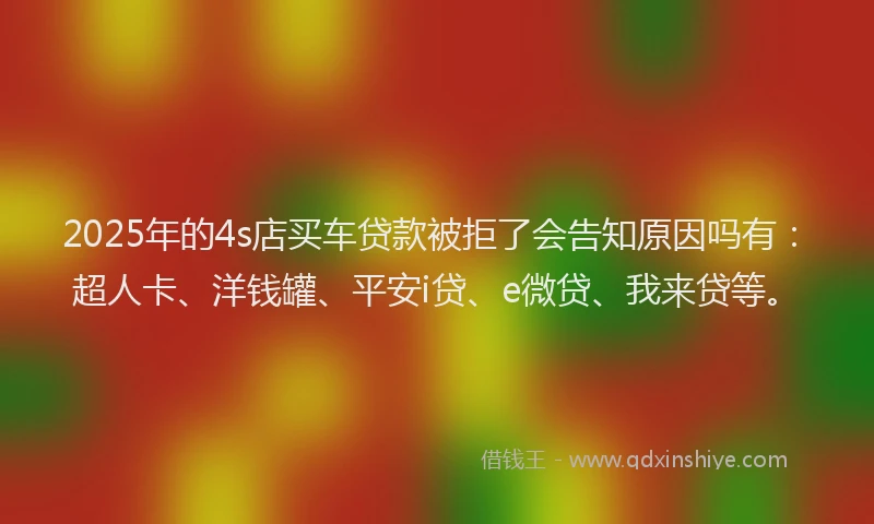 2025年的4s店买车贷款被拒了会告知原因吗有：超人卡、洋钱罐、平安i贷、e微贷、我来贷等。