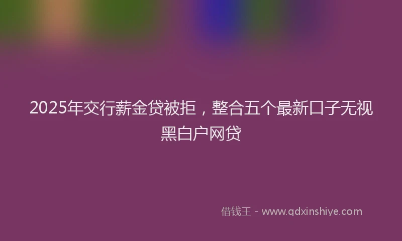 2025年交行薪金贷被拒，整合五个最新口子无视黑白户网贷