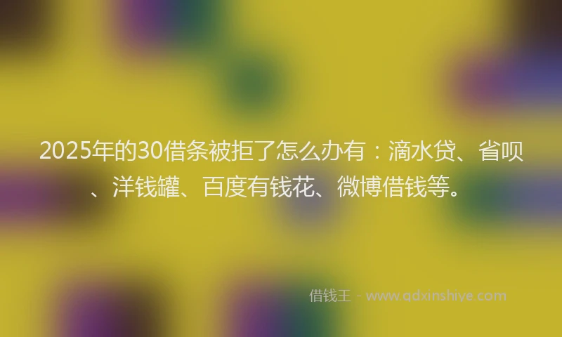 2025年的30借条被拒了怎么办有：滴水贷、省呗、洋钱罐、百度有钱花、微博借钱等。