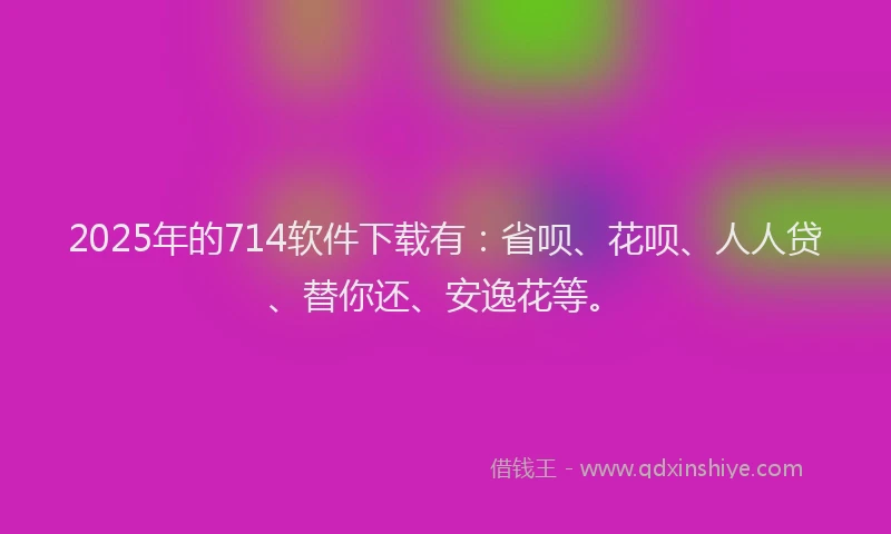 2025年的714软件下载有：省呗、花呗、人人贷、替你还、安逸花等。