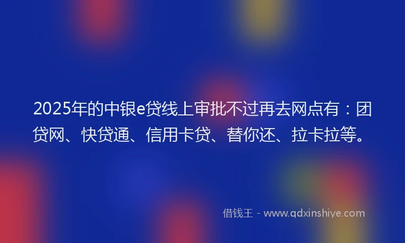 2025年的中银e贷线上审批不过再去网点有：团贷网、快贷通、信用卡贷、替你还、拉卡拉等。