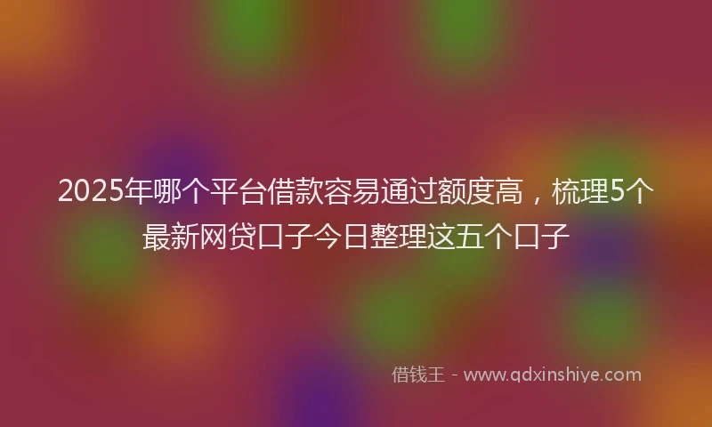 2025年哪个平台借款容易通过额度高，梳理5个最新网贷口子今日整理这五个口子