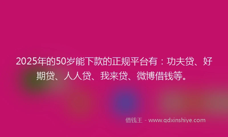 2025年的50岁能下款的正规平台有：功夫贷、好期贷、人人贷、我来贷、微博借钱等。