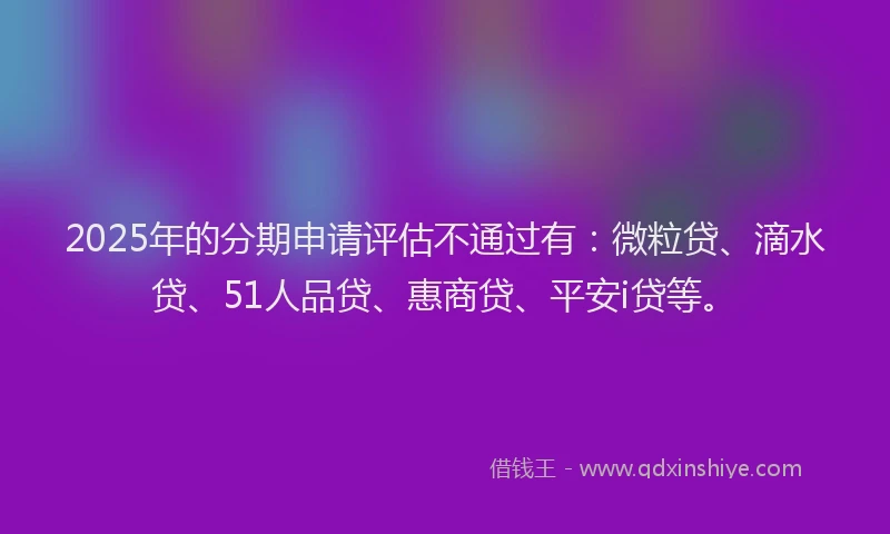 2025年的分期申请评估不通过有：微粒贷、滴水贷、51人品贷、惠商贷、平安i贷等。