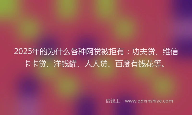 2025年的为什么各种网贷被拒有：功夫贷、维信卡卡贷、洋钱罐、人人贷、百度有钱花等。