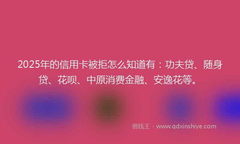 2025年的信用卡被拒怎么知道有：功夫贷、随身贷、花呗、中原消费金融、安逸花等。