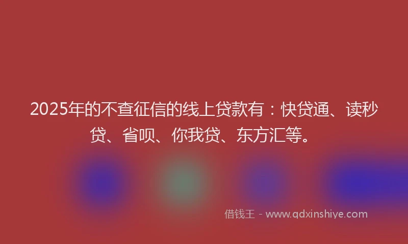 2025年的不查征信的线上贷款有：快贷通、读秒贷、省呗、你我贷、东方汇等。