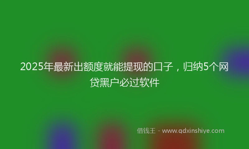 2025年最新出额度就能提现的口子，归纳5个网贷黑户必过软件