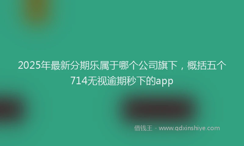 2025年最新分期乐属于哪个公司旗下，概括五个714无视逾期秒下的app