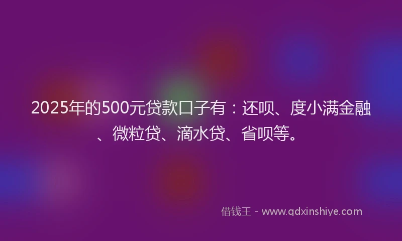 2025年的500元贷款口子有：还呗、度小满金融、微粒贷、滴水贷、省呗等。