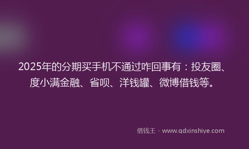 2025年的分期买手机不通过咋回事有：投友圈、度小满金融、省呗、洋钱罐、微博借钱等。